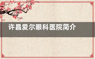 许昌爱尔眼科医院简介介绍:详细地址|医生团队|营业时间全揭晓